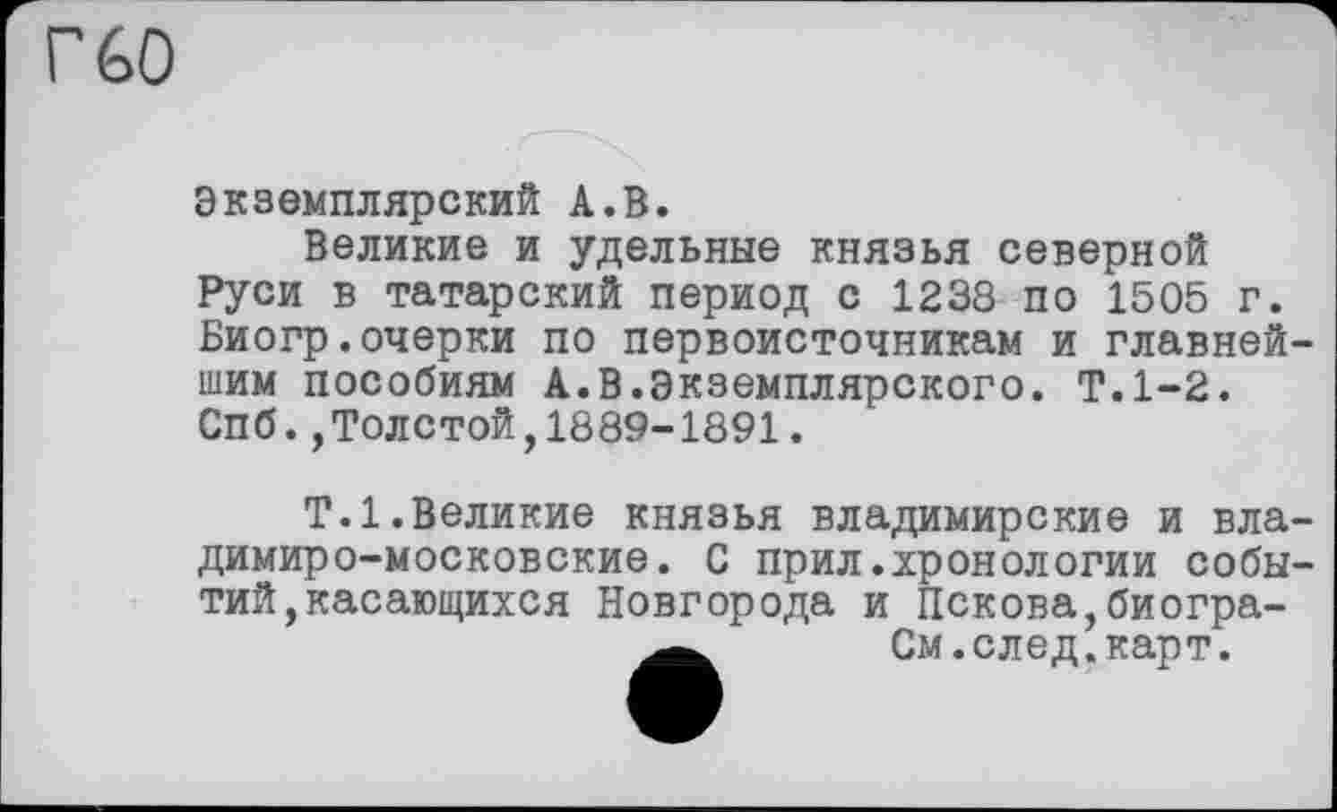 ﻿Г 60
Экземплярский А.В.
Великие и удельные князья северной Руси в татарский период с 1238 по 1505 г. Биогр.очерки по первоисточникам и главнейшим пособиям А.В.Экземплярского. Т.1-2. Спб.,Толстой,1889-1891.
Т.1.Великие князья владимирские и владимиро-московские. С прил.хронологии событий, касающихся Новгорода и Пскова,биогра-См.след. карт.